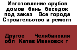 Изготовление срубов домов, бань, беседок под заказ - Все города Строительство и ремонт » Другое   . Челябинская обл.,Катав-Ивановск г.